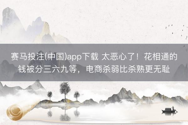 赛马投注(中国)app下载 太恶心了!花相通的钱被分三六九等,电商杀弱比杀熟更无耻