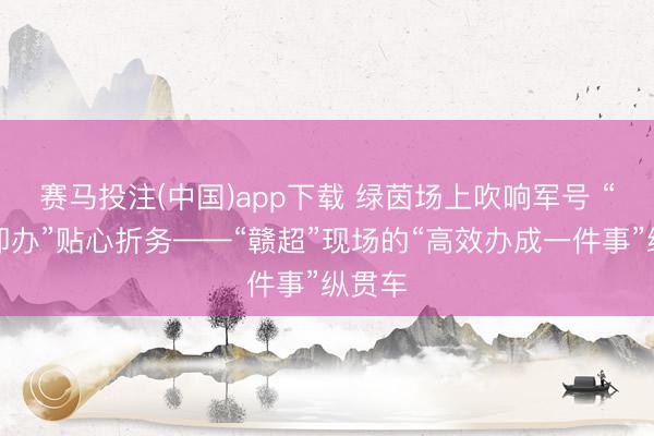 赛马投注(中国)app下载 绿茵场上吹响军号 “吉事即办”贴心折务——“赣超”现场的“高效办成一件事”纵贯车