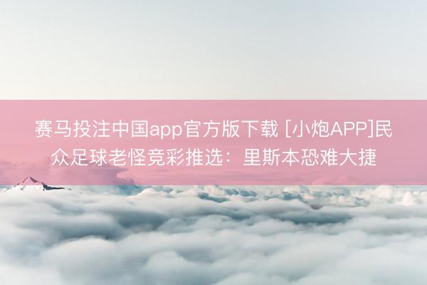 赛马投注中国app官方版下载 [小炮APP]民众足球老怪竞彩推选：里斯本恐难大捷