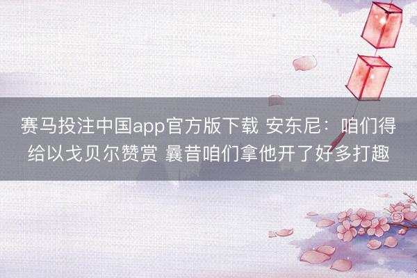 赛马投注中国app官方版下载 安东尼：咱们得给以戈贝尔赞赏 曩昔咱们拿他开了好多打趣