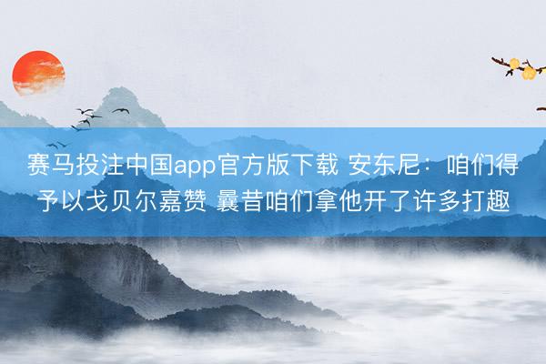 赛马投注中国app官方版下载 安东尼：咱们得予以戈贝尔嘉赞 曩昔咱们拿他开了许多打趣