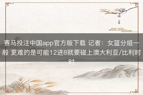 赛马投注中国app官方版下载 记者：女篮分组一般 更难的是可能12进8就要碰上澳大利亚/比利时