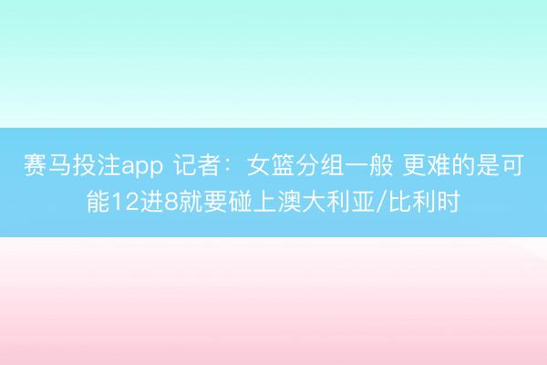赛马投注app 记者：女篮分组一般 更难的是可能12进8就要碰上澳大利亚/比利时
