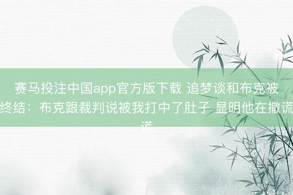 赛马投注中国app官方版下载 追梦谈和布克被终结：布克跟裁判说被我打中了肚子 显明他在撒谎