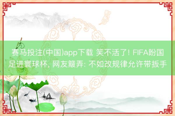 赛马投注(中国)app下载 笑不活了! FIFA盼国足进寰球杯， 网友簸弄: 不如改规律允许带扳手