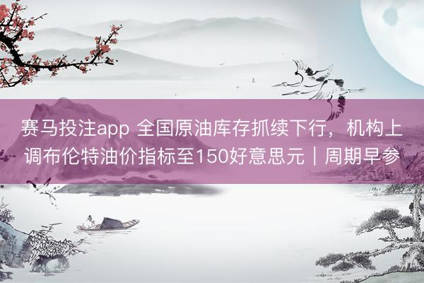赛马投注app 全国原油库存抓续下行，机构上调布伦特油价指标至150好意思元｜周期早参