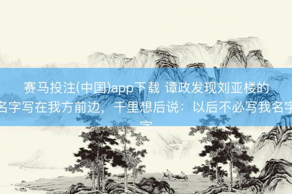 赛马投注(中国)app下载 谭政发现刘亚楼的名字写在我方前边，千里想后说：以后不必写我名字