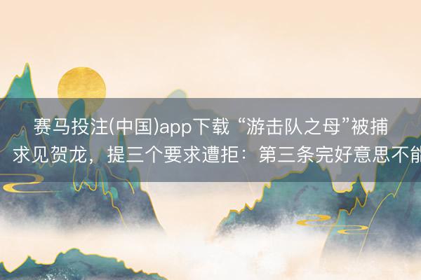 赛马投注(中国)app下载 “游击队之母”被捕，求见贺龙，提三个要求遭拒：第三条完好意思不能