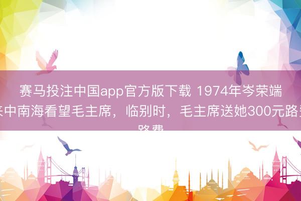 赛马投注中国app官方版下载 1974年岑荣端来中南海看望毛主席，临别时，毛主席送她300元路费
