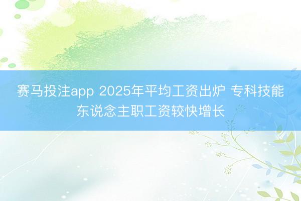 赛马投注app 2025年平均工资出炉 专科技能东说念主职工资较快增长