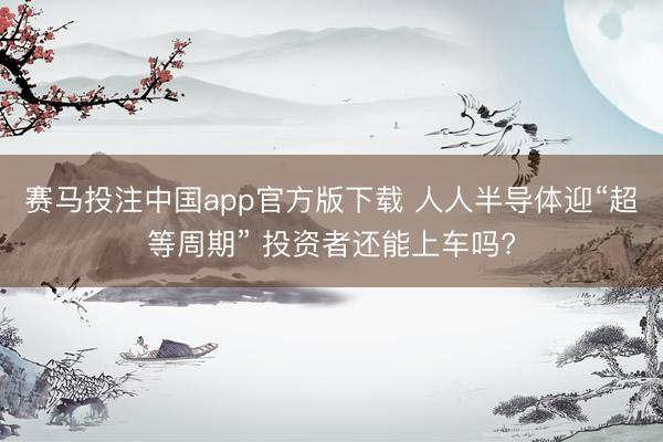 赛马投注中国app官方版下载 人人半导体迎“超等周期” 投资者还能上车吗?