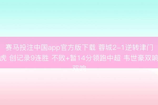 赛马投注中国app官方版下载 蓉城2-1逆转津门虎 创记录9连胜 不败+暂14分领跑中超 韦世豪双响