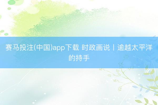 赛马投注(中国)app下载 时政画说丨逾越太平洋的持手