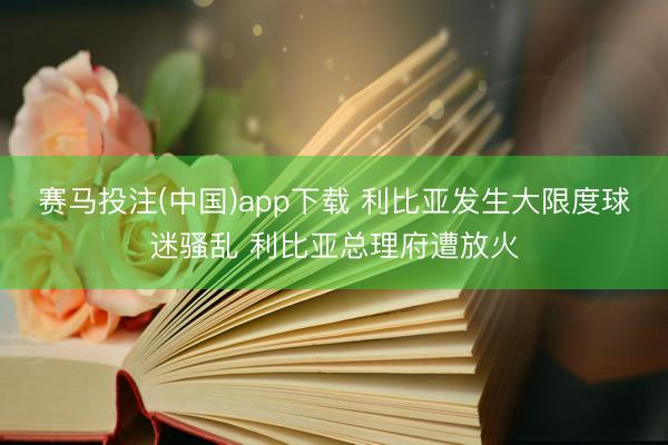 赛马投注(中国)app下载 利比亚发生大限度球迷骚乱 利比亚总理府遭放火