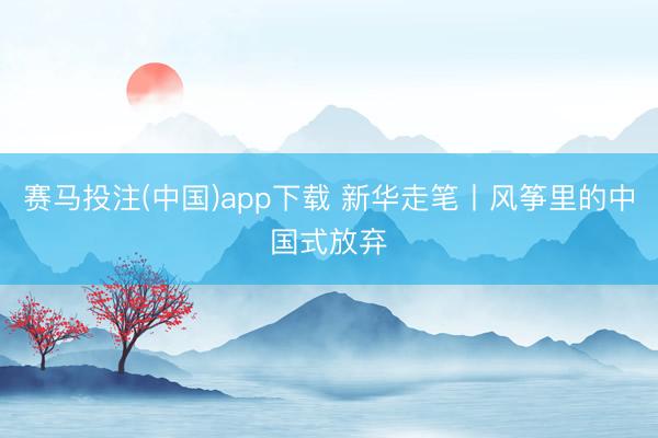赛马投注(中国)app下载 新华走笔丨风筝里的中国式放弃