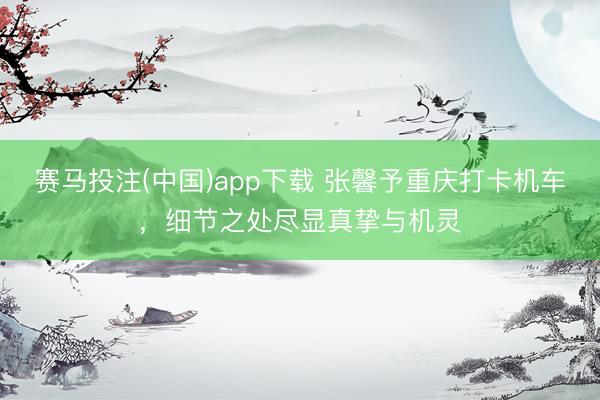 赛马投注(中国)app下载 张馨予重庆打卡机车，细节之处尽显真挚与机灵