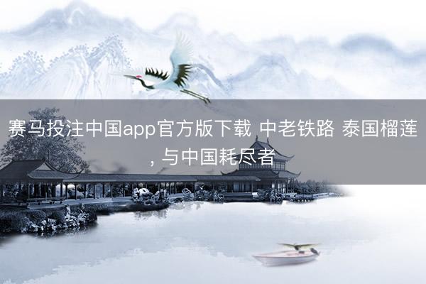 赛马投注中国app官方版下载 中老铁路 泰国榴莲， 与中国耗尽者
