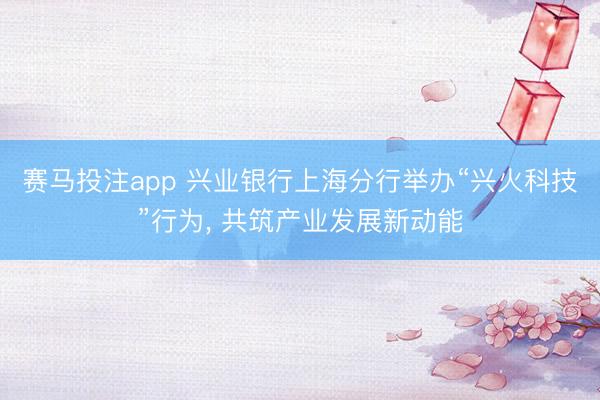 赛马投注app 兴业银行上海分行举办“兴火科技”行为， 共筑产业发展新动能