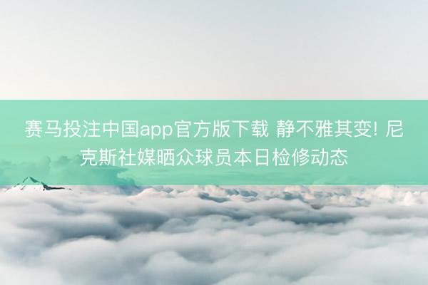 赛马投注中国app官方版下载 静不雅其变! 尼克斯社媒晒众球员本日检修动态