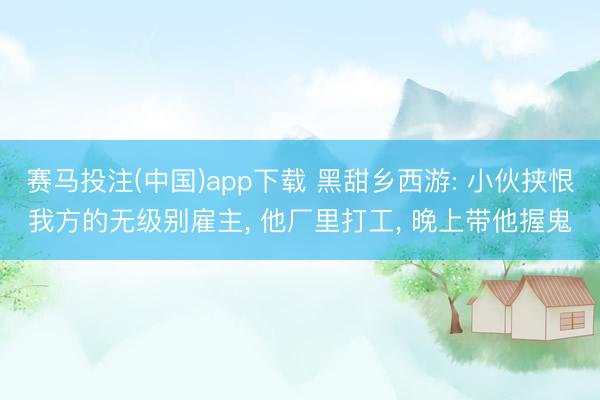 赛马投注(中国)app下载 黑甜乡西游: 小伙挟恨我方的无级别雇主， 他厂里打工， 晚上带他握鬼