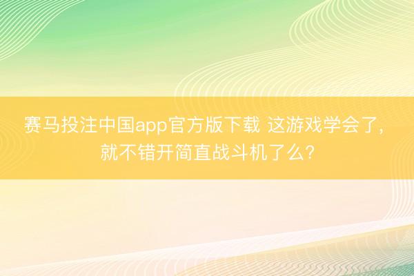 赛马投注中国app官方版下载 这游戏学会了， 就不错开简直战斗机了么?