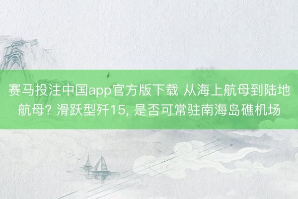 赛马投注中国app官方版下载 从海上航母到陆地航母? 滑跃型歼15， 是否可常驻南海岛礁机场