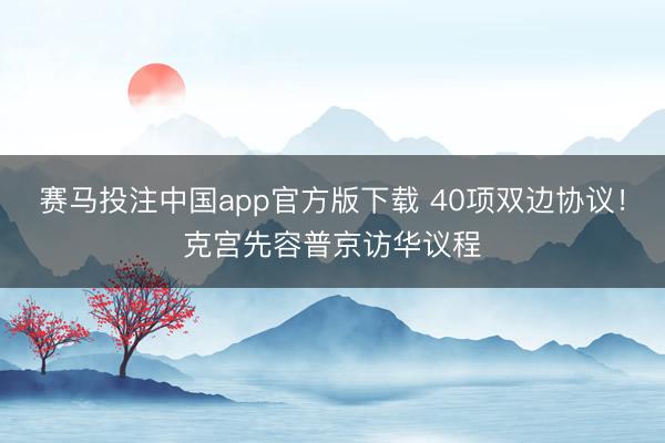 赛马投注中国app官方版下载 40项双边协议！克宫先容普京访华议程