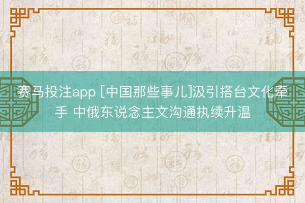赛马投注app [中国那些事儿]汲引搭台文化牵手 中俄东说念主文沟通执续升温