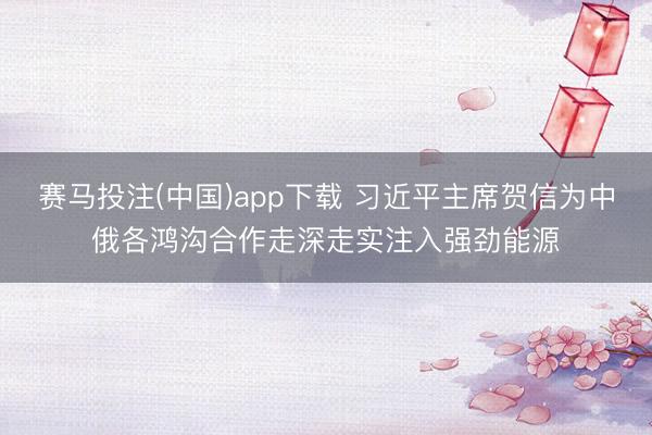赛马投注(中国)app下载 习近平主席贺信为中俄各鸿沟合作走深走实注入强劲能源