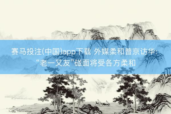 赛马投注(中国)app下载 外媒柔和普京访华: “老一又友”碰面将受各方柔和