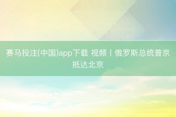 赛马投注(中国)app下载 视频丨俄罗斯总统普京抵达北京