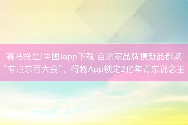 赛马投注(中国)app下载 百余家品牌携新品都聚“有点东西大会”，得物App锁定2亿年青东说念主