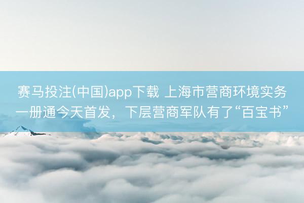 赛马投注(中国)app下载 上海市营商环境实务一册通今天首发，下层营商军队有了“百宝书”