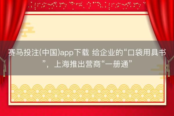 赛马投注(中国)app下载 给企业的“口袋用具书”，上海推出营商“一册通”
