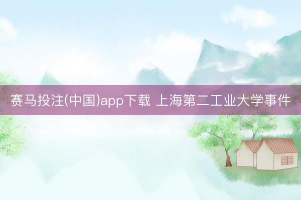 赛马投注(中国)app下载 上海第二工业大学事件