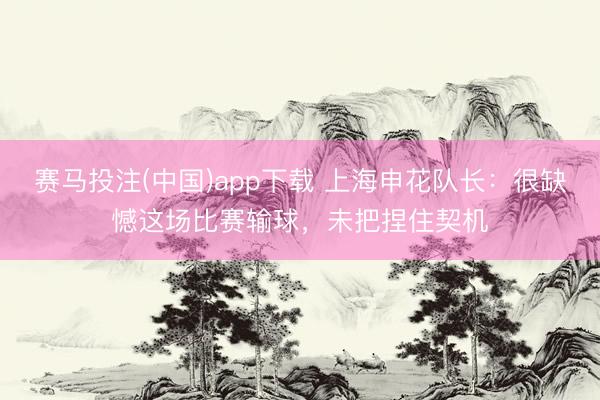 赛马投注(中国)app下载 上海申花队长:很缺憾这场比赛输球,未把捏住契机