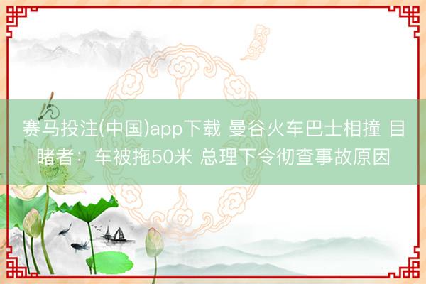 赛马投注(中国)app下载 曼谷火车巴士相撞 目睹者：车被拖50米 总理下令彻查事故原因