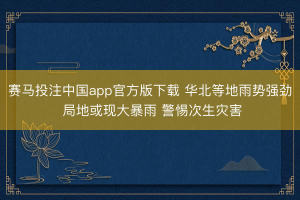 赛马投注中国app官方版下载 华北等地雨势强劲 局地或现大暴雨 警惕次生灾害