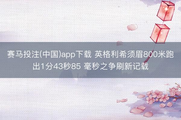 赛马投注(中国)app下载 英格利希须眉800米跑出1分43秒85 毫秒之争刷新记载