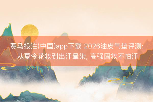 赛马投注(中国)app下载 2026油皮气垫评测: 从夏令花妆到出汗晕染， 高强固妆不怕汗
