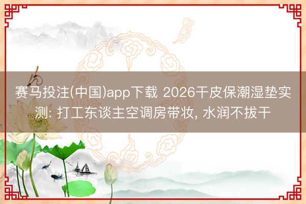 赛马投注(中国)app下载 2026干皮保潮湿垫实测: 打工东谈主空调房带妆, 水润不拔干