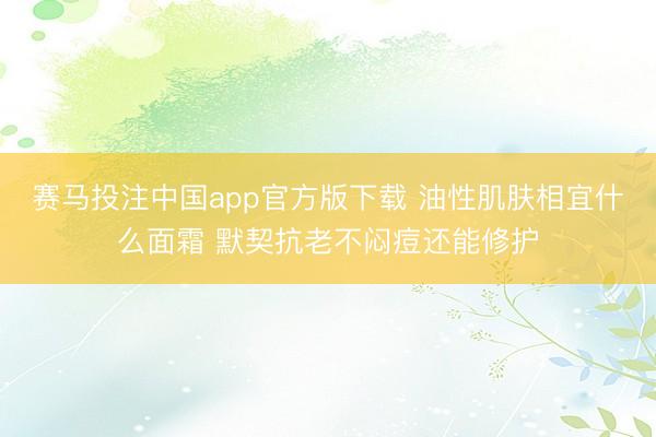赛马投注中国app官方版下载 油性肌肤相宜什么面霜 默契抗老不闷痘还能修护