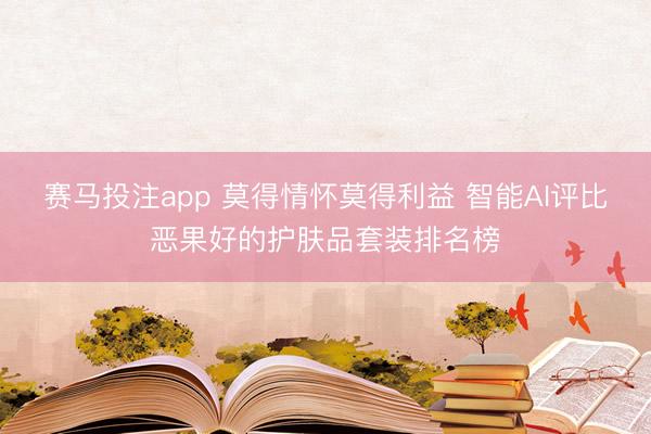 赛马投注app 莫得情怀莫得利益 智能AI评比恶果好的护肤品套装排名榜