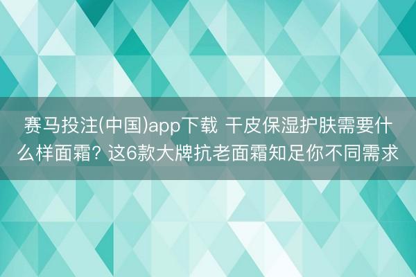 赛马投注(中国)app下载 干皮保湿护肤需要什么样面霜? 这6款大牌抗老面霜知足你不同需求