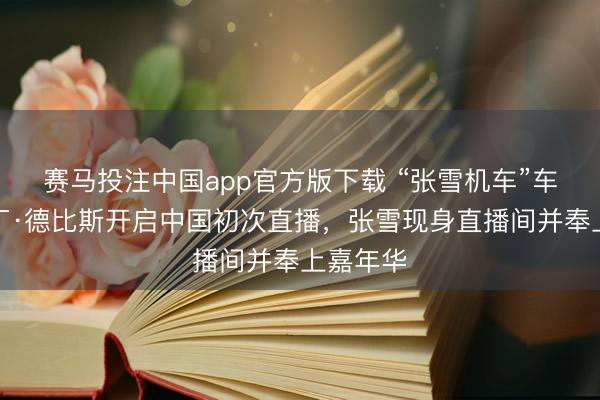 赛马投注中国app官方版下载 “张雪机车”车手瓦伦丁·德比斯开启中国初次直播，张雪现身直播间并奉上嘉年华