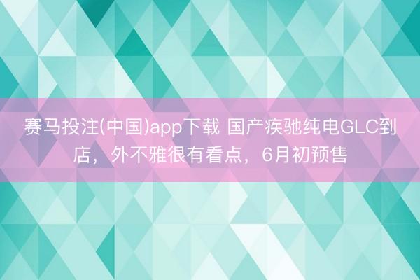 赛马投注(中国)app下载 国产疾驰纯电GLC到店，外不雅很有看点，6月初预售