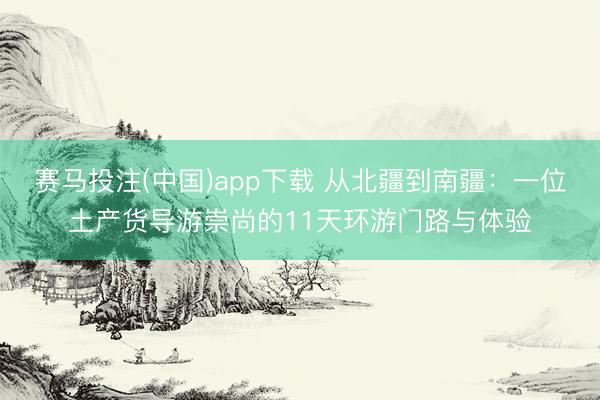 赛马投注(中国)app下载 从北疆到南疆：一位土产货导游崇尚的11天环游门路与体验