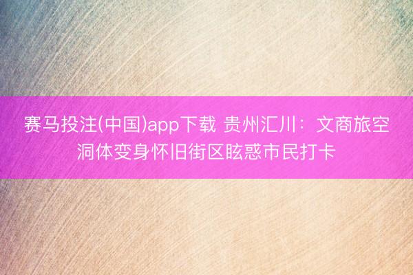 赛马投注(中国)app下载 贵州汇川：文商旅空洞体变身怀旧街区眩惑市民打卡