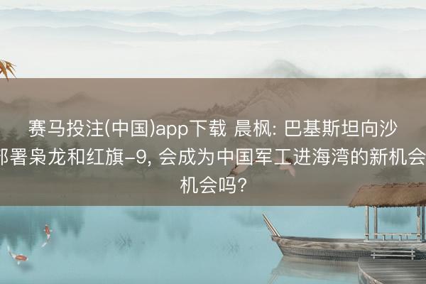 赛马投注(中国)app下载 晨枫: 巴基斯坦向沙特部署枭龙和红旗-9， 会成为中国军工进海湾的新机会吗?