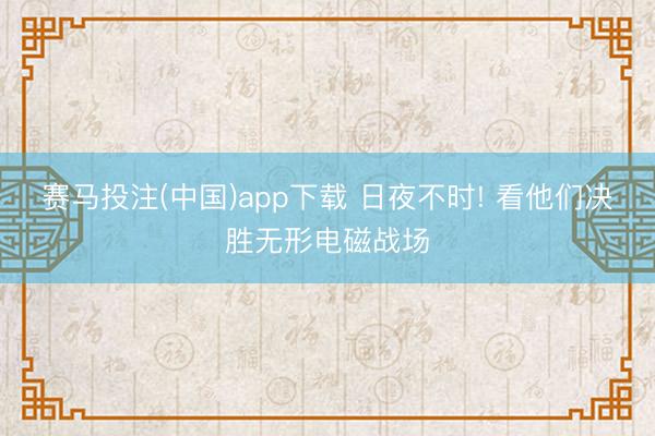赛马投注(中国)app下载 日夜不时! 看他们决胜无形电磁战场